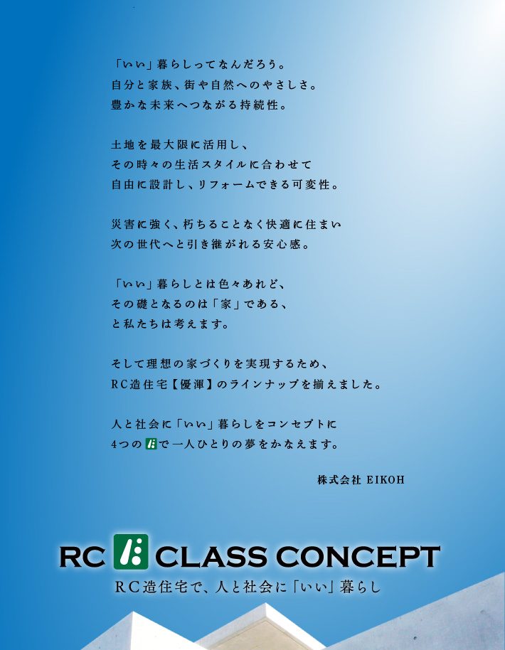 「いい」暮らしってなんだろう。自分や家族だけではなく、人に自然に優しいこと。そして、未来へと続く持続性。敷地を最大限に活用しライフステージに合わせて思い通りに変えられる未来へ続く、豊かな安心感。木造と同じレベルのコストで暮らしを守り、暮らしを育む夢をかたちにできるなら。私たち、EIKOHは、【優渾】【優渾キューブ】【優渾eco】【優渾R】とバリエーション豊かなRC造住宅をご用意。クラスを超えた「いい」暮らしをコンセプトに、4つの　 が皆様の夢をかなえます。 株式会社 EIKOH 一級建築士 代表取締役 武政幸男