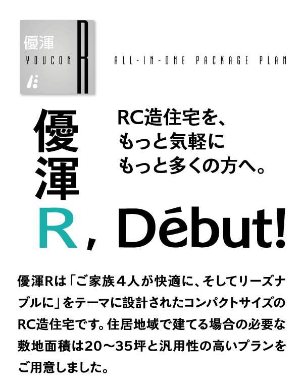 RC造住宅を、もっと気軽にもっと多くの方へ。優渾Rは「ご家族４人が快適に、そしてリーズナブルに」をテーマに設計されたコンパクトサイズのRC造住宅です。住居地域で建てる場合の必要な敷地面積は20〜35坪と汎用性の高いプランをご用意しました。